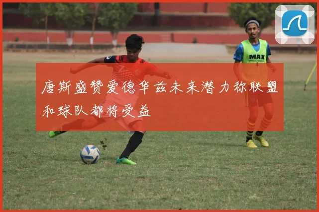 唐斯盛赞爱德华兹未来潜力称联盟和球队都将受益