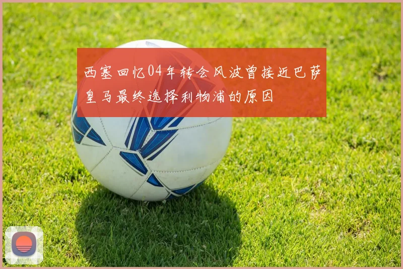 西塞回忆04年转会风波曾接近巴萨皇马最终选择利物浦的原因