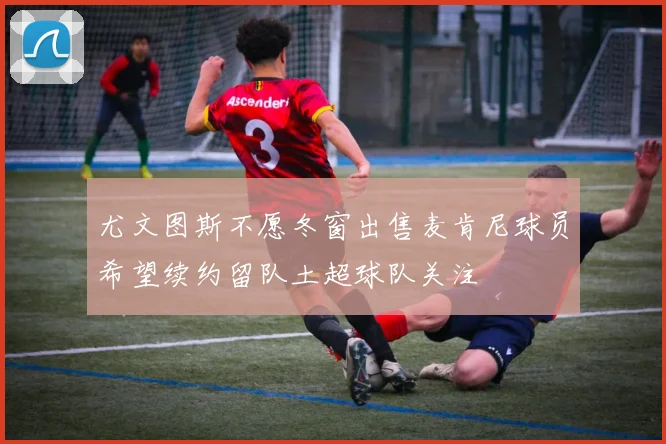 尤文图斯不愿冬窗出售麦肯尼球员希望续约留队土超球队关注