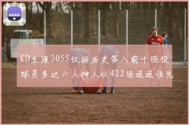 KD生涯3055仅排历史第八前十现役球员多达六人神人以422场遥遥领先