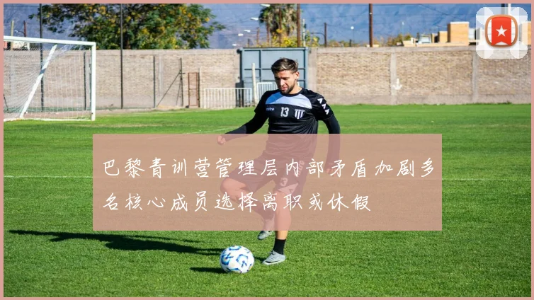 巴黎青训营管理层内部矛盾加剧多名核心成员选择离职或休假