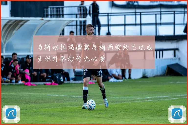 马斯切拉诺透露与梅西续约已达成共识外界炒作无必要
