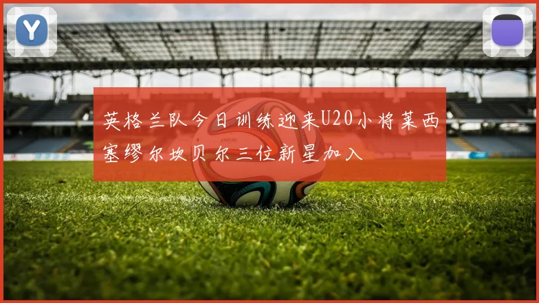 英格兰队今日训练迎来U20小将莱西塞缪尔坎贝尔三位新星加入