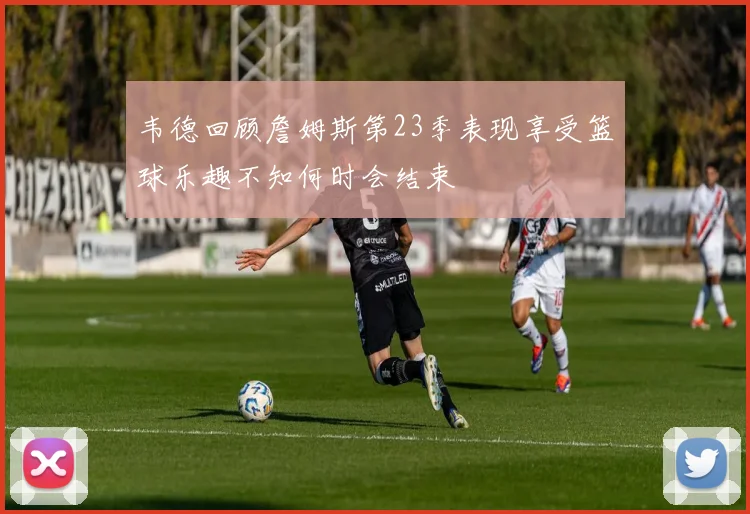 韦德回顾詹姆斯第23季表现享受篮球乐趣不知何时会结束