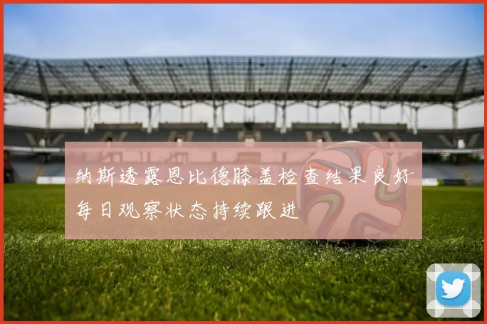 纳斯透露恩比德膝盖检查结果良好每日观察状态持续跟进
