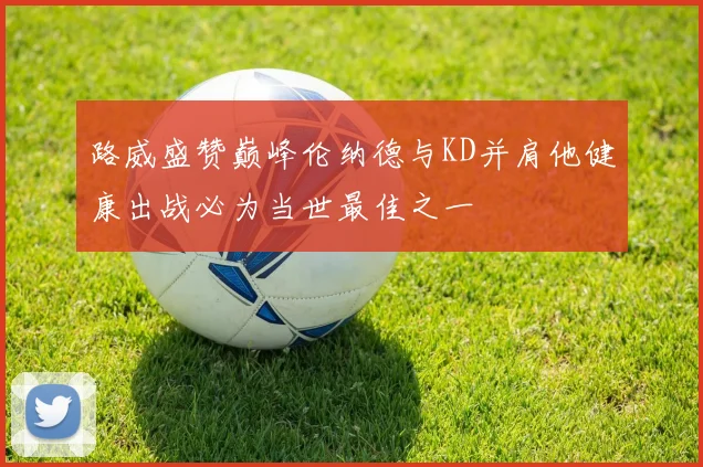 路威盛赞巅峰伦纳德与KD并肩他健康出战必为当世最佳之一