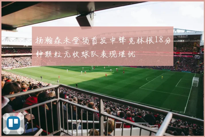 杨瀚森未登场首发中锋克林根18分钟颗粒无收球队表现堪忧