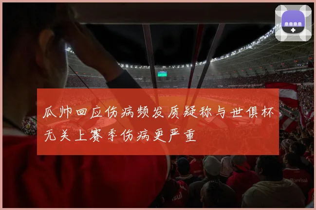 瓜帅回应伤病频发质疑称与世俱杯无关上赛季伤病更严重