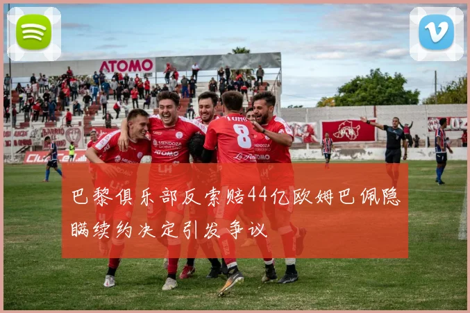 巴黎俱乐部反索赔44亿欧姆巴佩隐瞒续约决定引发争议