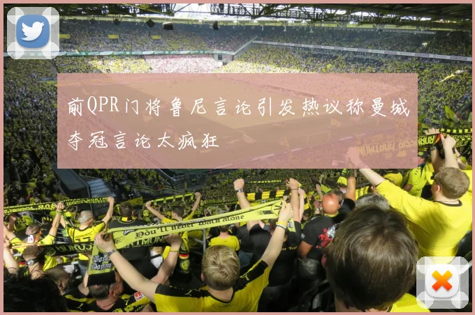 前QPR门将鲁尼言论引发热议称曼城夺冠言论太疯狂