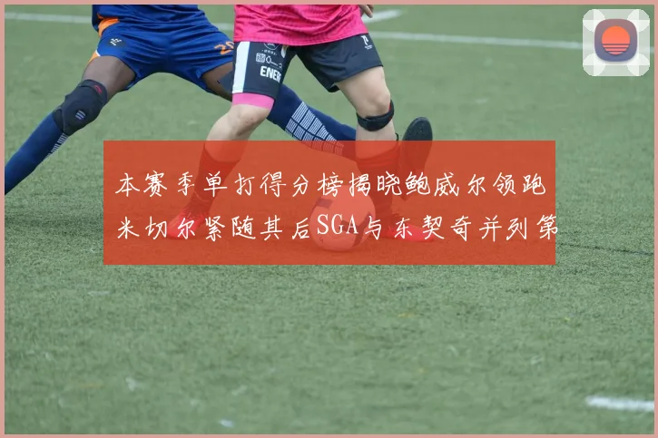本赛季单打得分榜揭晓鲍威尔领跑米切尔紧随其后SGA与东契奇并列第三