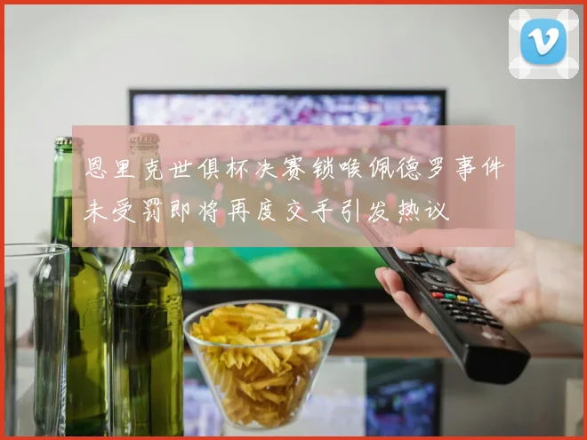 恩里克世俱杯决赛锁喉佩德罗事件未受罚即将再度交手引发热议
