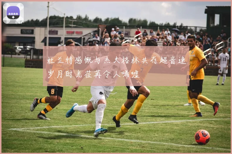 杜兰特感慨与杰夫格林共存超音速岁月时光荏苒令人唏嘘