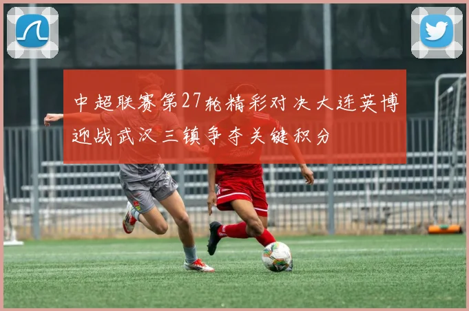 中超联赛第27轮精彩对决大连英博迎战武汉三镇争夺关键积分