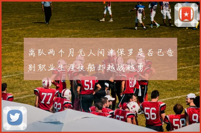 离队两个月无人问津保罗是否已告别职业生涯快船却越战越勇