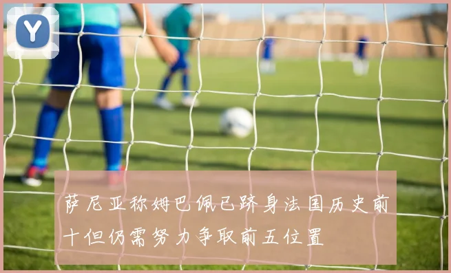 萨尼亚称姆巴佩已跻身法国历史前十但仍需努力争取前五位置