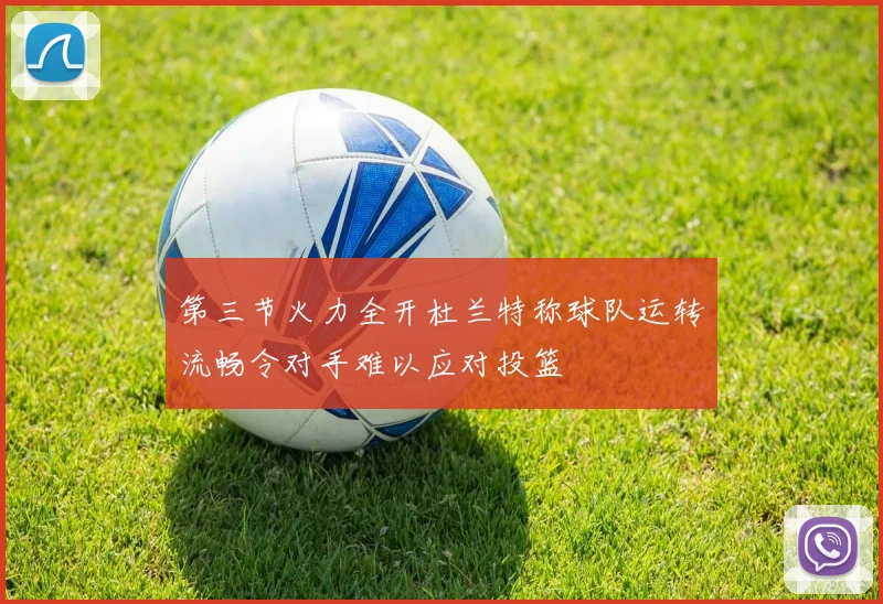第三节火力全开杜兰特称球队运转流畅令对手难以应对投篮