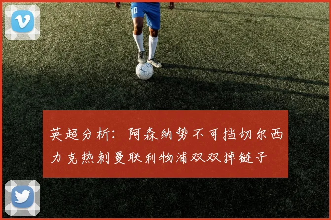 英超分析：阿森纳势不可挡切尔西力克热刺曼联利物浦双双掉链子