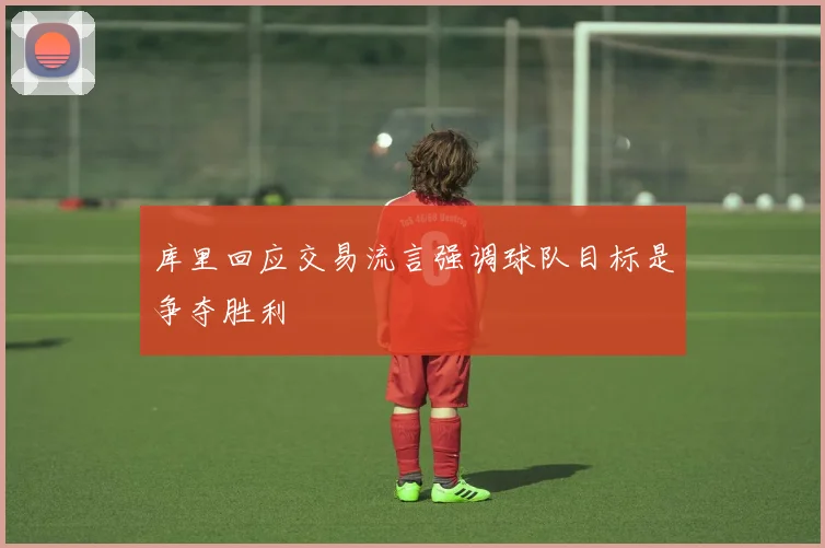 库里回应交易流言强调球队目标是争夺胜利
