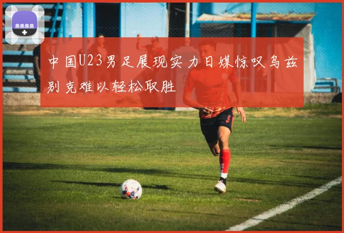 中国U23男足展现实力日媒惊叹乌兹别克难以轻松取胜