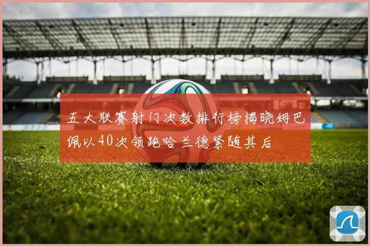 五大联赛射门次数排行榜揭晓姆巴佩以40次领跑哈兰德紧随其后
