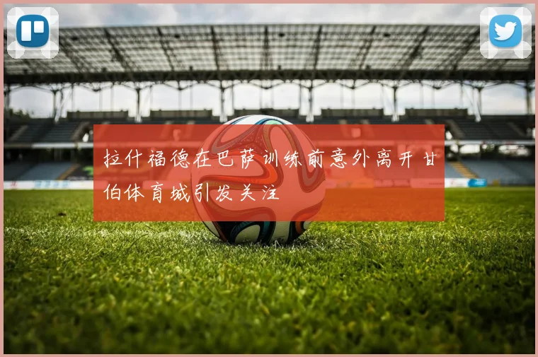 拉什福德在巴萨训练前意外离开甘伯体育城引发关注